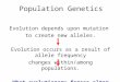 Population Genetics Evolution depends upon mutation to create new alleles. Evolution occurs as a result of allele frequency changes within/among populations
