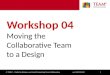 Workshop 04 – Moving the Collaborative Team to a Design ver 16D12M14Y1© TEAM C – Toolkit to Enhance and Assist Maximizing Team Collaboration Workshop 04