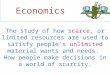 Economics The study of how scarce, or limited resources are used to satisfy people’s unlimited material wants and needs. How people make decisions in