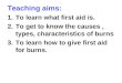 Teaching aims: 1.To learn what first aid is. 2.To get to know the causes, types, characteristics of burns 3.To learn how to give first aid for burns