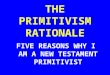 THE PRIMITIVISM RATIONALE FIVE REASONS WHY I AM A NEW TESTAMENT PRIMITIVIST