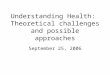 Understanding Health: Theoretical challenges and possible approaches September 25, 2006