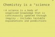Chemistry is a “science” A science is a body of organized knowledge that is continuously updated through inquiry – includes testable explanations and predictions