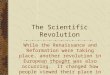 The Scientific Revolution While the Renaissance and Reformation were taking place, another revolution in European thought was also occurring. It changed