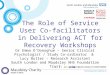 The Role of Service User Co- facilitators in Delivering ACT for Recovery Workshops Dr Emma O’Donoghue – Senior Clinical Psychologist / Study Co-ordinator