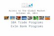 Access to the Global Market October 28, 2011 SBA Trade Programs ExIm Bank Programs