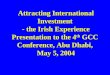 Attracting International Investment - the Irish Experience Presentation to the 4 th GCC Conference, Abu Dhabi, May 5, 2004 Attracting International Investment