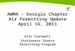 AWMA – Georgia Chapter Air Permitting Update April 16, 2013 Eric Cornwell Stationary Source Permitting Program