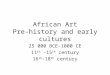 African Art Pre-history and early cultures 25 000 BCE-1000 CE 11 th -15 th century 16 th -18 th century