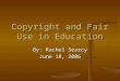 Copyright and Fair Use in Education By: Rachel Searcy June 18, 2006