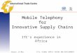 Geneva, 24 May 2007ICTs, GLOBAL SUPPLY CHAINS AND DEVELOPMENT Mobile Telephony for Innovative Supply Chains ITC’s experience in Africa
