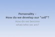 Personality – How do we develop our “self”? How do we become what/who we are?