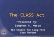 The CLASS Act Presented by: Stephen A. Moses The Center for Long-Term Care Reform