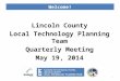 Welcome! Lincoln County Local Technology Planning Team Quarterly Meeting May 19, 2014 1