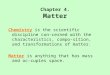 Chapter 4. Matter Chemistry is the scientific discipline con- cerned with the characteristics, compo- sition, and transformations of matter. Matter is