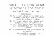 Goal: To know about asteroids and their relations to us. Objectives: 1)To learn where asteroids are located and what the asteroid belt is actually like