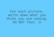 For each picture, write down what you think you are seeing. DO NOT TALK