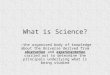 What is Science? -the organized body of knowledge about the Universe derived from observation and experimentation carried out to determine the principals