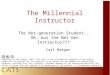 The Millennial Instructor The Net-generation Student... OK, but the Net-Gen Instructor??? Carl Berger Copyright by the author, 2007. This work is the intellectual