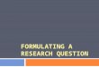 FORMULATING A RESEARCH QUESTION. Outline 1. Aims 2. What is a research question? 3. Starting the process 1. Broad Topic 2. Narrow Topic 3. Focused Topic