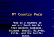 MY Country Peru Peru is a country in western South America that borders Cambodia, Ecuador, Brazil, Bolivia, Chile, and the Pacific Ocean