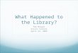 What Happened to the Library? Pam Morgan Alison Farrell April 24, 2009