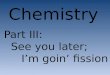 Chemistry Part III: See you later; I’m goin’ fission