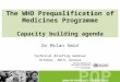The WHO Prequalification of Medicines Programme Capacity building agenda Dr Milan Smid Technical Briefing Seminar October, 2013, Geneva