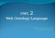 OWL 2 Web Ontology Language. Topics Introduction to OWL Usage of OWL Problems with OWL 1 Solutions from OWL 2