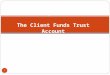 1 Chapter 9 The Client Funds Trust Account. Funds in a Client Fund Trust Account 2 Retainers – fee advances Costs and expenses Estate proceeds Escrow
