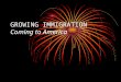 GROWING IMMIGRATION Coming to America. Where did they come from? MOSTLY FROM: Northern/Western Europe (Before 1890) –English, Scots, Irish, Germans, Scandinavians