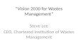“Vision 2030 for Wastes Management” Steve Lee CEO, Chartered Institution of Wastes Management