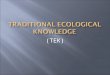 (TEK).  Traditional knowledge is the knowledge people have gained over the years of the environment and the world around them. Traditional knowledge