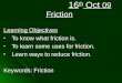 16 th Oct 09 Friction Learning Objectives To know what friction is. To know what friction is. To learn some uses for friction. To learn some uses for friction