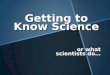 Getting to Know Science or what scientists do…. What is Science? 1. A body of knowledge : A set of facts & theories that explain observations made