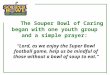 The Souper Bowl of Caring began with one youth group and a simple prayer: “Lord, as we enjoy the Super Bowl football game, help us be mindful of those
