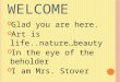 W ELCOME Glad you are here. Art is life..nature…beauty In the eye of the beholder I am Mrs. Stover