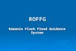 ROFFG Romania Flash Flood Guidance System. The Romania Flash Flood Guidance System is an adaptation of the HRC Flash Flood Guidance System used in various