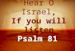 Hear O Israel, If you will listen Psalm 81. Background A psalm of Asaph Written during one of Israel’s feast days Passover – Lev. 23:4-8 Trumpets – Lev