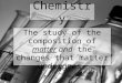 Chemistry The study of the composition of matter and the changes that matter undergoes