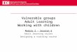 Vulnerable groups Adult Learning Working with children Module 2 – Session 6 Adult learning styles Designing a training course