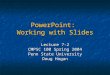 PowerPoint: Working with Slides Lecture 7-2 CMPSC 100 Spring 2004 Penn State University Doug Hogan
