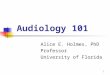 1 Audiology 101 Alice E. Holmes, PhD Professor University of Florida