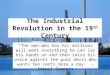 The Industrial Revolution in the 19 th Century “The man who has his millions will want everything he can lay his hands on and then raise his voice against