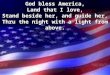 God bless America, Land that I love, Stand beside her, and guide her, Thru the night with a light from above