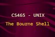 The Bourne Shell CS465 - UNIX. Bourne Shell The Bourne shell was the first widely used UNIX shell. It is: –the most common –the easiest to learn –used