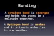 Bonding A covalent bond is stronger and holds the atoms in a molecule together. A Hydrogen bond is weaker and it attracts molecules to one another