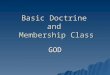 Basic Doctrine and Membership Class GOD. Who and What is God  We must get this right  Wrong ideas about God lead to: –Wrong worship (idolatry) –Wrong
