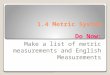 1.4 Metric System Do Now: Make a list of metric measurements and English Measurements