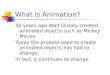 What is Animation? 50 years ago Walt Disney created animated objects such as Mickey Mouse. Today the process used to create animated objects has had to
